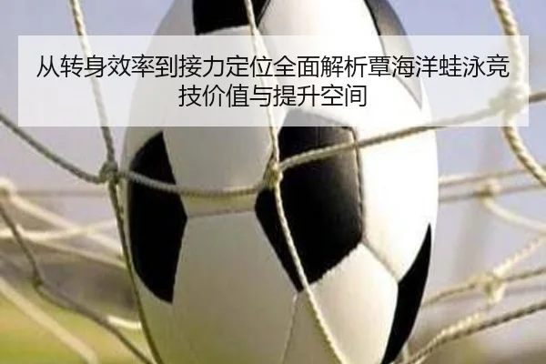 从转身效率到接力定位全面解析覃海洋蛙泳竞技价值与提升空间